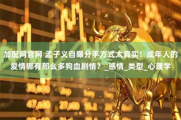 加配网官网 孟子义自曝分手方式太真实！成年人的爱情哪有那么多狗血剧情？_感情_类型_心理学
