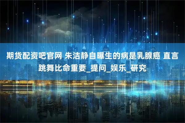 期货配资吧官网 朱洁静自曝生的病是乳腺癌 直言跳舞比命重要_提问_娱乐_研究