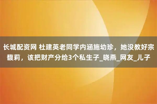 长城配资网 杜建英老同学内涵施幼珍，她没教好宗馥莉，该把财产分给3个私生子_晓燕_网友_儿子