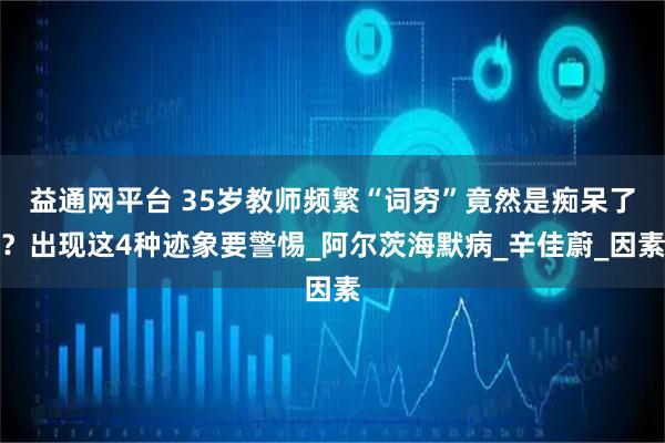 益通网平台 35岁教师频繁“词穷”竟然是痴呆了？出现这4种迹象要警惕_阿尔茨海默病_辛佳蔚_因素