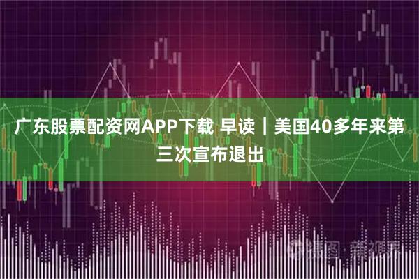 广东股票配资网APP下载 早读｜美国40多年来第三次宣布退出
