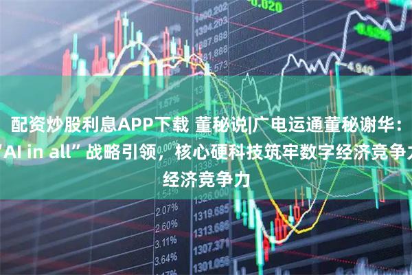 配资炒股利息APP下载 董秘说|广电运通董秘谢华：“AI in all”战略引领，核心硬科技筑牢数字经济竞争力