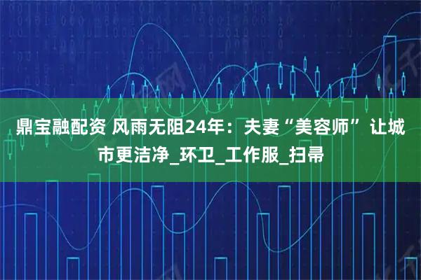 鼎宝融配资 风雨无阻24年：夫妻“美容师” 让城市更洁净_环卫_工作服_扫帚