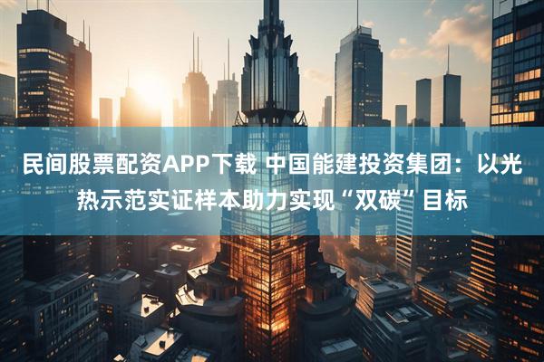 民间股票配资APP下载 中国能建投资集团：以光热示范实证样本助力实现“双碳”目标