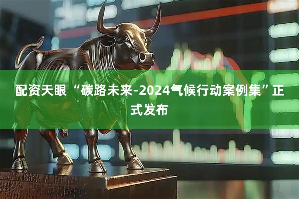 配资天眼 “碳路未来-2024气候行动案例集”正式发布