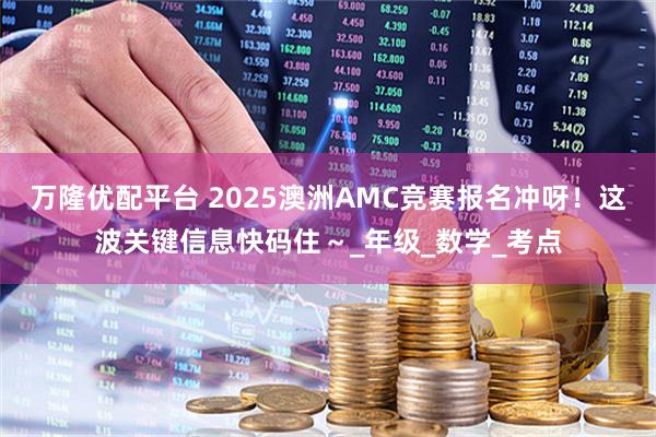 万隆优配平台 2025澳洲AMC竞赛报名冲呀！这波关键信息快码住～_年级_数学_考点