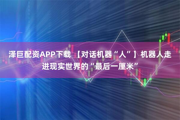 泽巨配资APP下载 【对话机器“人”】机器人走进现实世界的“最后一厘米”