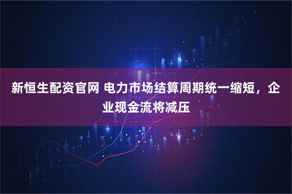 新恒生配资官网 电力市场结算周期统一缩短，企业现金流将减压