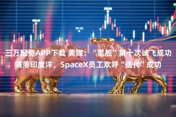 三万配资APP下载 美媒：“星舰”第十次试飞成功溅落印度洋，SpaceX员工欢呼“迭代”成功