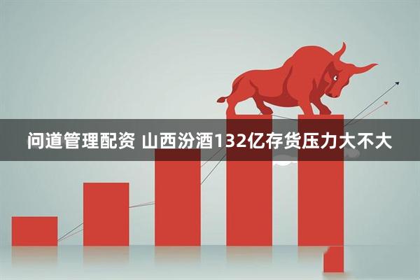 问道管理配资 山西汾酒132亿存货压力大不大