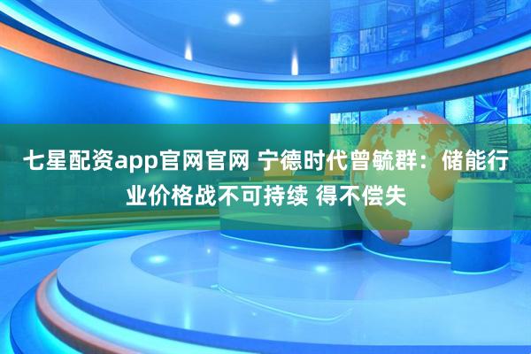 七星配资app官网官网 宁德时代曾毓群：储能行业价格战不可持续 得不偿失