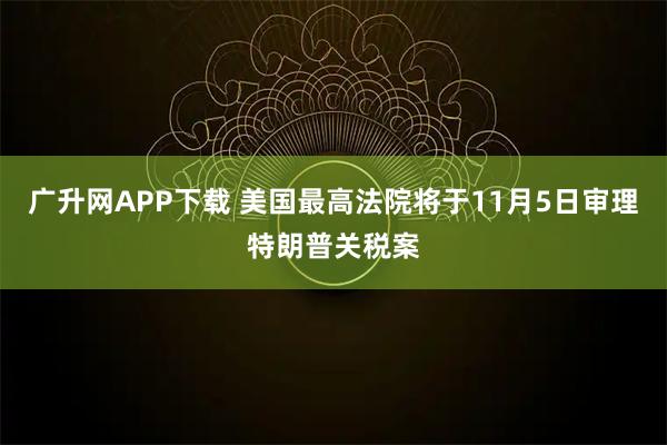 广升网APP下载 美国最高法院将于11月5日审理特朗普关税案