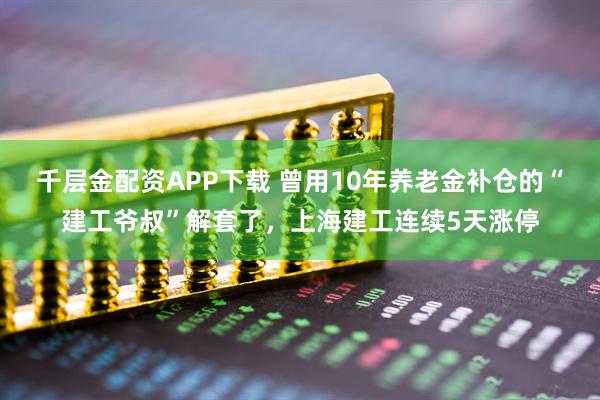 千层金配资APP下载 曾用10年养老金补仓的“建工爷叔”解套了，上海建工连续5天涨停