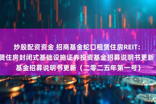 炒股配资资金 招商基金蛇口租赁住房REIT: 招商基金招商蛇口租赁住房封闭式基础设施证券投资基金招募说明书更新（二零二五年第一号）