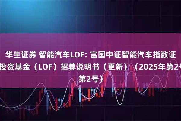 华生证券 智能汽车LOF: 富国中证智能汽车指数证券投资基金（LOF）招募说明书（更新）（2025年第2号）