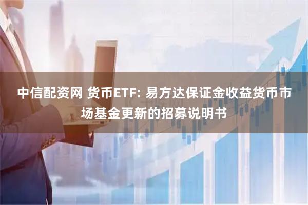 中信配资网 货币ETF: 易方达保证金收益货币市场基金更新的招募说明书