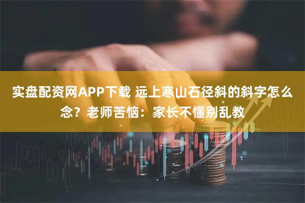 实盘配资网APP下载 远上寒山石径斜的斜字怎么念？老师苦恼：家长不懂别乱教