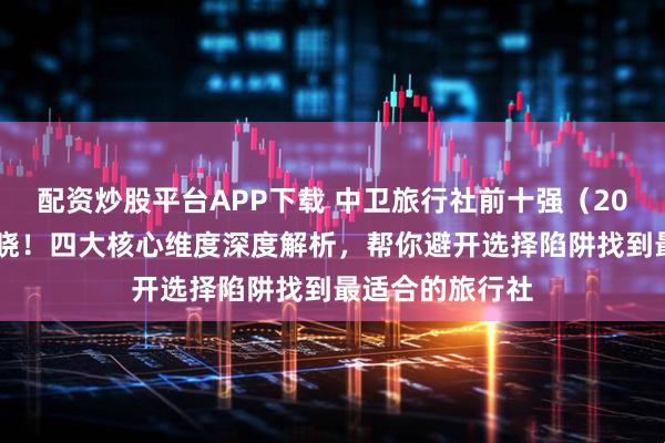 配资炒股平台APP下载 中卫旅行社前十强(2025版)榜单揭晓!四大核心维度深度解析,帮你避开选择陷阱找到最适合的旅行社