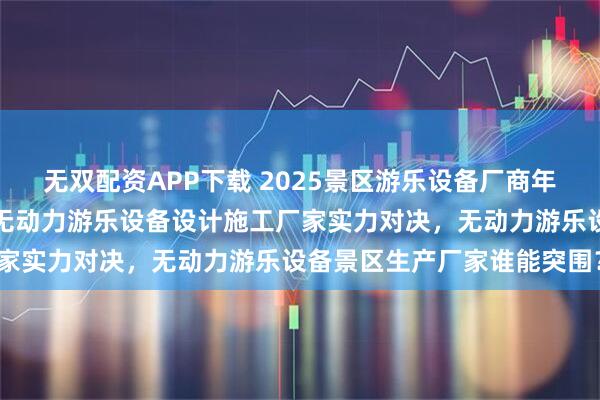 无双配资APP下载 2025景区游乐设备厂商年度排名：新乡名扬游乐，无动力游乐设备设计施工厂家实力对决，无动力游乐设备景区生产厂家谁能突围？