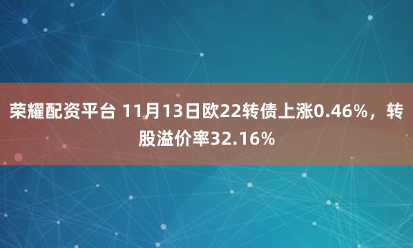 荣耀配资平台 11月13日欧22转债上涨0.46%，转股溢价率32.16%