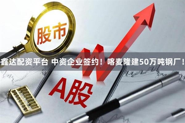 鑫达配资平台 中资企业签约！喀麦隆建50万吨钢厂！