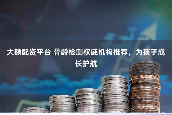 大额配资平台 骨龄检测权威机构推荐，为孩子成长护航