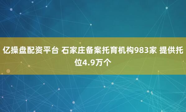 亿操盘配资平台 石家庄备案托育机构983家 提供托位4.9万个