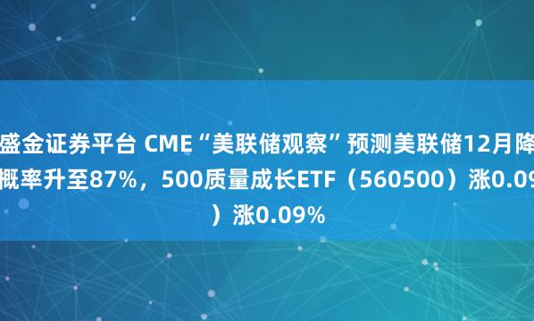 盛金证券平台 CME“美联储观察”预测美联储12月降息概率升至87%，500质量成长ETF（560500）涨0.09%