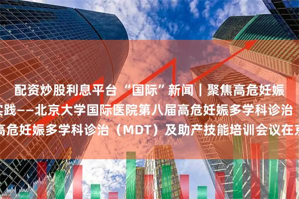 配资炒股利息平台 “国际”新闻｜聚焦高危妊娠前沿，赋能产科临床实践——北京大学国际医院第八届高危妊娠多学科诊治（MDT）及助产技能培训会议在京召开