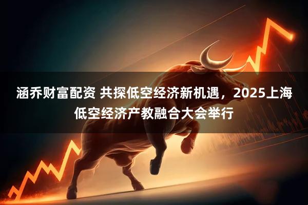 涵乔财富配资 共探低空经济新机遇，2025上海低空经济产教融合大会举行