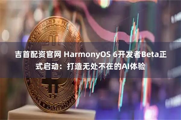 吉首配资官网 HarmonyOS 6开发者Beta正式启动：打造无处不在的AI体验
