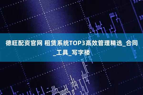 德旺配资官网 租赁系统TOP3高效管理精选_合同_工具_写字楼