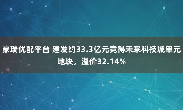 豪瑞优配平台 建发约33.3亿元竞得未来科技城单元地块，溢价32.14%