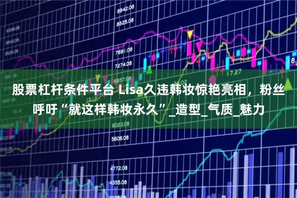 股票杠杆条件平台 Lisa久违韩妆惊艳亮相，粉丝呼吁“就这样韩妆永久”_造型_气质_魅力
