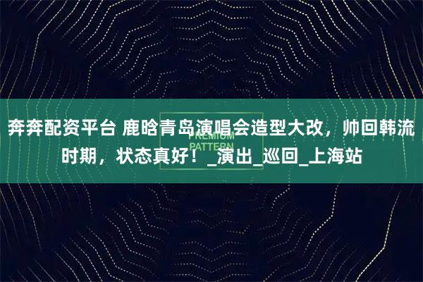 奔奔配资平台 鹿晗青岛演唱会造型大改，帅回韩流时期，状态真好！_演出_巡回_上海站