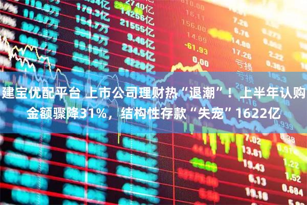 建宝优配平台 上市公司理财热“退潮”！上半年认购金额骤降31%，结构性存款“失宠”1622亿